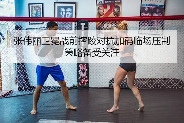 张伟丽卫冕战前摔跤对抗加码临场压制策略备受关注