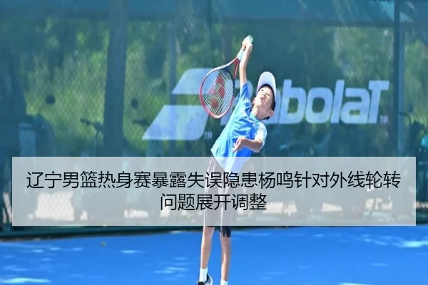 辽宁男篮热身赛暴露失误隐患杨鸣针对外线轮转问题展开调整